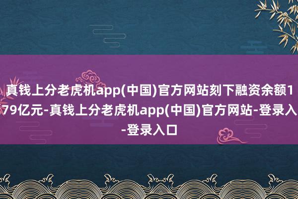 真钱上分老虎机app(中国)官方网站刻下融资余额18.79亿元-真钱上分老虎机app(中国)官方网站-登录入口