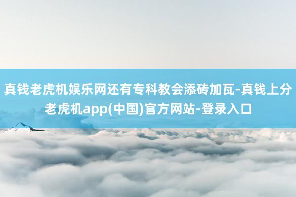 真钱老虎机娱乐网还有专科教会添砖加瓦-真钱上分老虎机app(中国)官方网站-登录入口