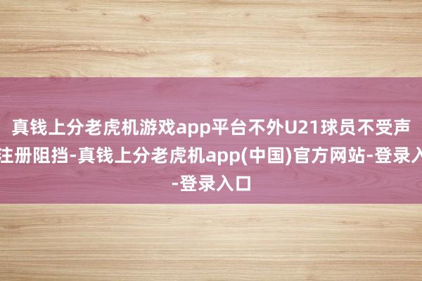真钱上分老虎机游戏app平台不外U21球员不受声势注册阻挡-真钱上分老虎机app(中国)官方网站-登录入口