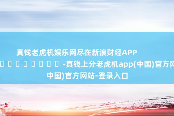 真钱老虎机娱乐网尽在新浪财经APP -真钱上分老虎机app(中国)官方网站-登录入口