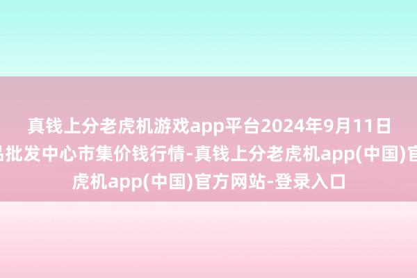 真钱上分老虎机游戏app平台2024年9月11日广东汕头农副居品批发中心市集价钱行情-真钱上分老虎机app(中国)官方网站-登录入口