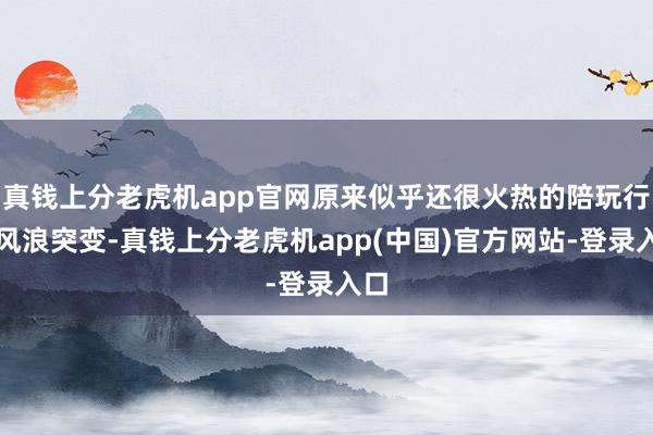 真钱上分老虎机app官网原来似乎还很火热的陪玩行业风浪突变-真钱上分老虎机app(中国)官方网站-登录入口