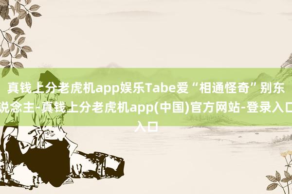 真钱上分老虎机app娱乐Tabe爱“相通怪奇”别东说念主-真钱上分老虎机app(中国)官方网站-登录入口