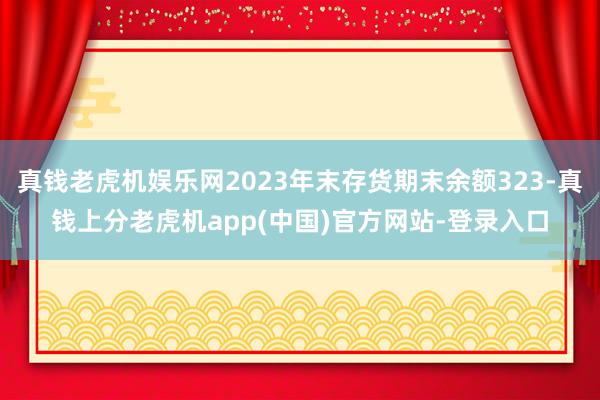 真钱老虎机娱乐网2023年末存货期末余额323-真钱上分老虎机app(中国)官方网站-登录入口