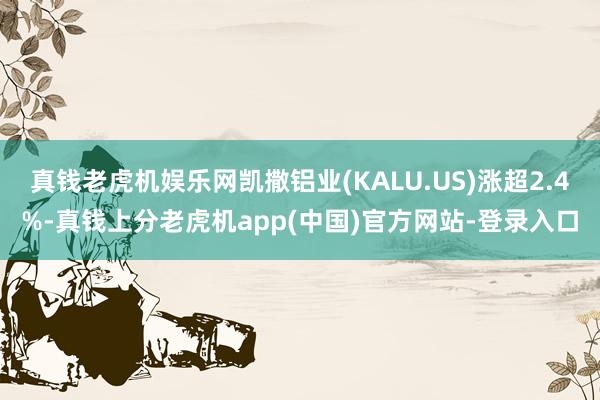 真钱老虎机娱乐网凯撒铝业(KALU.US)涨超2.4%-真钱上分老虎机app(中国)官方网站-登录入口