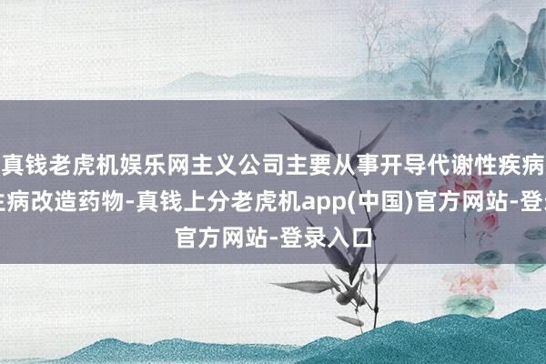 真钱老虎机娱乐网主义公司主要从事开导代谢性疾病及陌生病改造药物-真钱上分老虎机app(中国)官方网站-登录入口