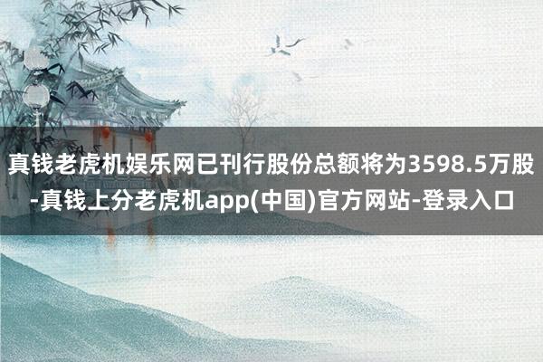 真钱老虎机娱乐网已刊行股份总额将为3598.5万股-真钱上分老虎机app(中国)官方网站-登录入口