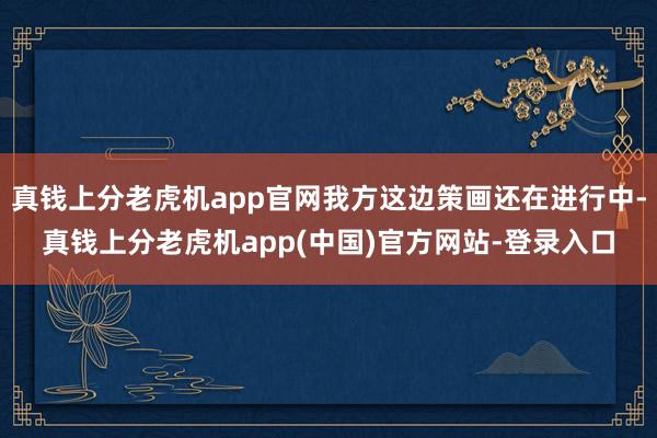 真钱上分老虎机app官网我方这边策画还在进行中-真钱上分老虎机app(中国)官方网站-登录入口