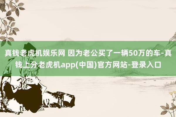 真钱老虎机娱乐网 因为老公买了一辆50万的车-真钱上分老虎机app(中国)官方网站-登录入口