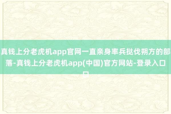 真钱上分老虎机app官网一直亲身率兵挞伐朔方的部落-真钱上分老虎机app(中国)官方网站-登录入口