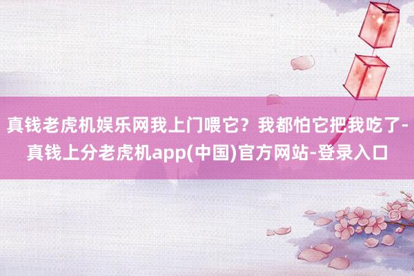 真钱老虎机娱乐网我上门喂它？我都怕它把我吃了-真钱上分老虎机app(中国)官方网站-登录入口