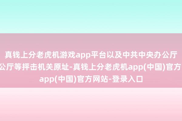 真钱上分老虎机游戏app平台以及中共中央办公厅、中央军委办公厅等抨击机关原址-真钱上分老虎机app(中国)官方网站-登录入口