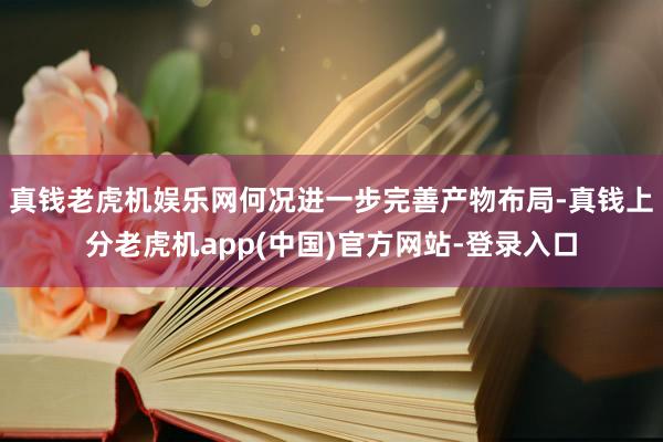 真钱老虎机娱乐网何况进一步完善产物布局-真钱上分老虎机app(中国)官方网站-登录入口