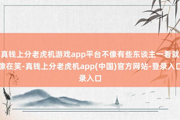 真钱上分老虎机游戏app平台不像有些东谈主一看就像在笑-真钱上分老虎机app(中国)官方网站-登录入口