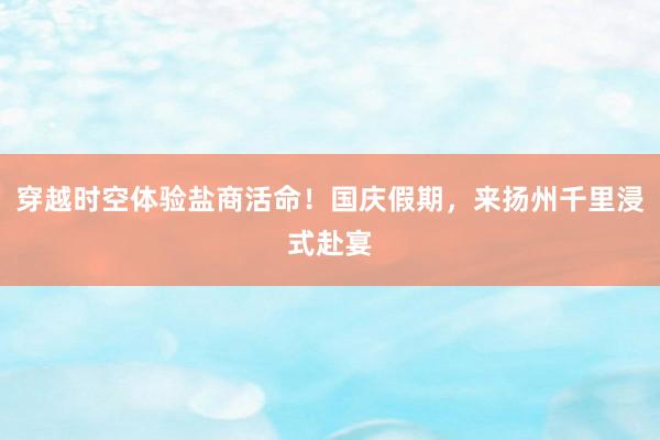 穿越时空体验盐商活命！国庆假期，来扬州千里浸式赴宴