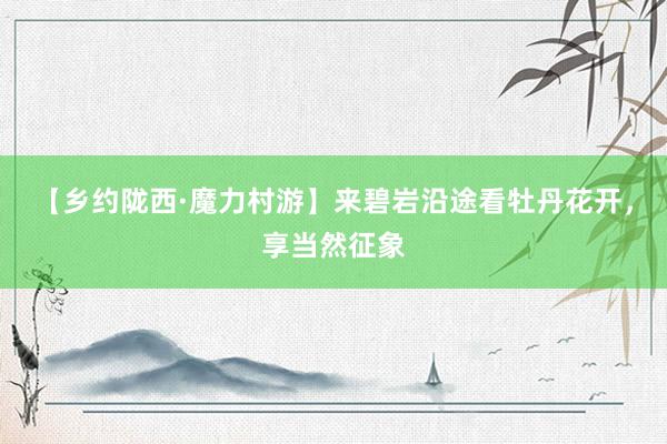 【乡约陇西·魔力村游】来碧岩沿途看牡丹花开，享当然征象