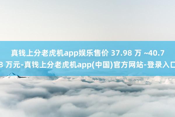 真钱上分老虎机app娱乐售价 37.98 万 ~40.78 万元-真钱上分老虎机app(中国)官方网站-登录入口