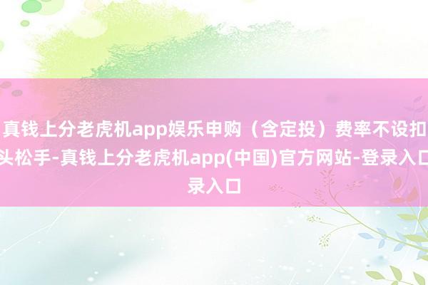 真钱上分老虎机app娱乐申购(含定投)费率不设扣头松手-真钱上分老虎机app(中国)官方网站-登录入口