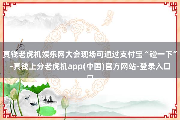 真钱老虎机娱乐网大会现场可通过支付宝“碰一下”-真钱上分老虎机app(中国)官方网站-登录入口