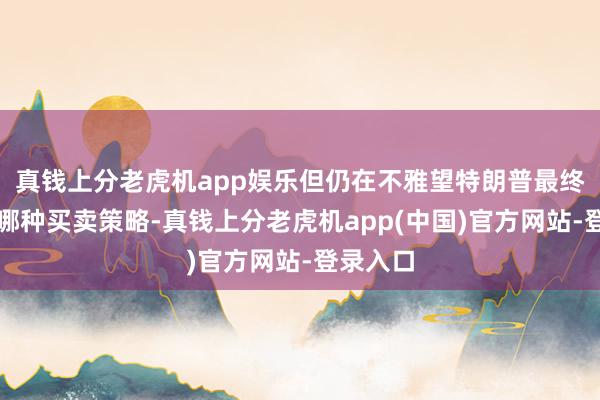 真钱上分老虎机app娱乐但仍在不雅望特朗普最终将推论哪种买卖策略-真钱上分老虎机app(中国)官方网站-登录入口