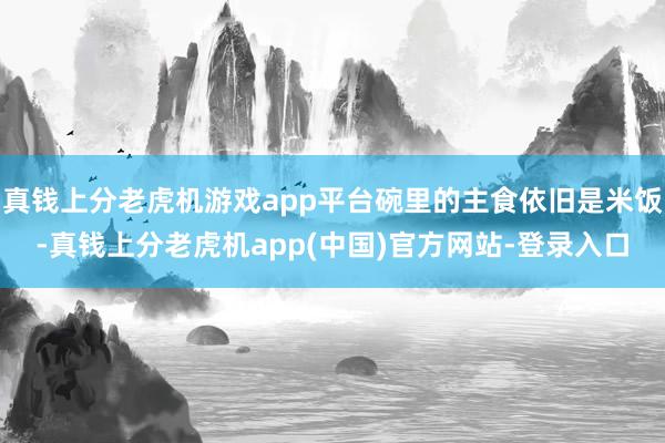 真钱上分老虎机游戏app平台碗里的主食依旧是米饭-真钱上分老虎机app(中国)官方网站-登录入口
