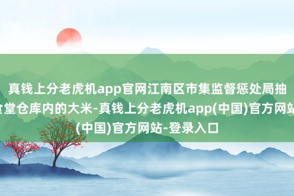 真钱上分老虎机app官网江南区市集监督惩处局抽样送检了食堂仓库内的大米-真钱上分老虎机app(中国)官方网站-登录入口