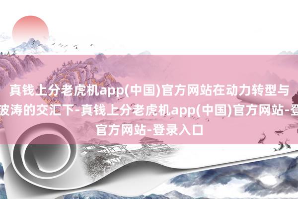 真钱上分老虎机app(中国)官方网站在动力转型与全球化波涛的交汇下-真钱上分老虎机app(中国)官方网站-登录入口