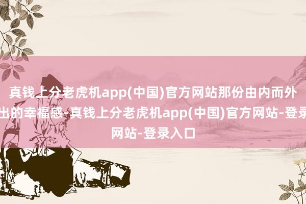 真钱上分老虎机app(中国)官方网站那份由内而外散漫出的幸福感-真钱上分老虎机app(中国)官方网站-登录入口