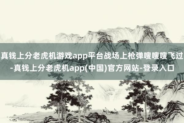 真钱上分老虎机游戏app平台战场上枪弹嗖嗖嗖飞过-真钱上分老虎机app(中国)官方网站-登录入口