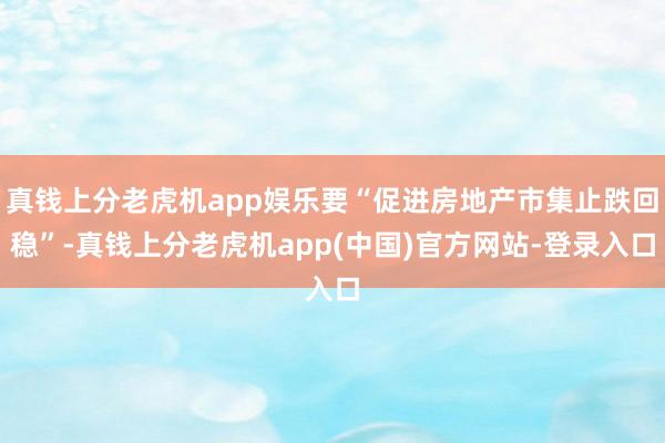 真钱上分老虎机app娱乐要“促进房地产市集止跌回稳”-真钱上分老虎机app(中国)官方网站-登录入口