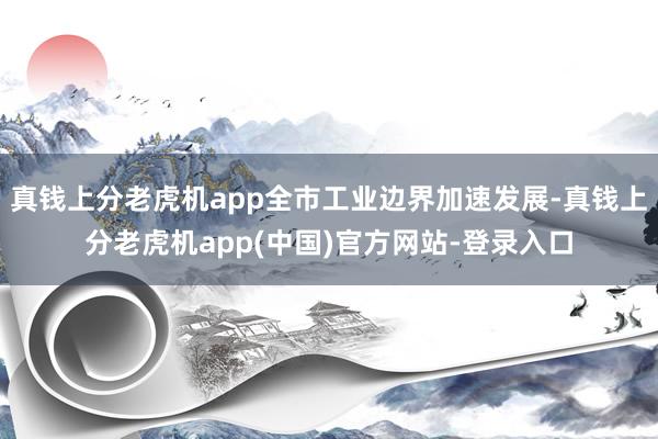 真钱上分老虎机app全市工业边界加速发展-真钱上分老虎机app(中国)官方网站-登录入口