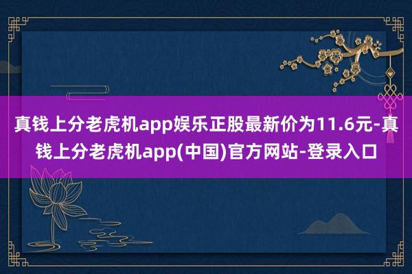 真钱上分老虎机app娱乐正股最新价为11.6元-真钱上分老虎机app(中国)官方网站-登录入口