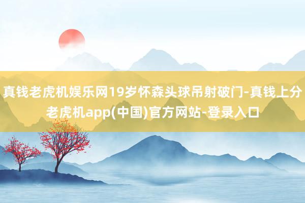 真钱老虎机娱乐网19岁怀森头球吊射破门-真钱上分老虎机app(中国)官方网站-登录入口