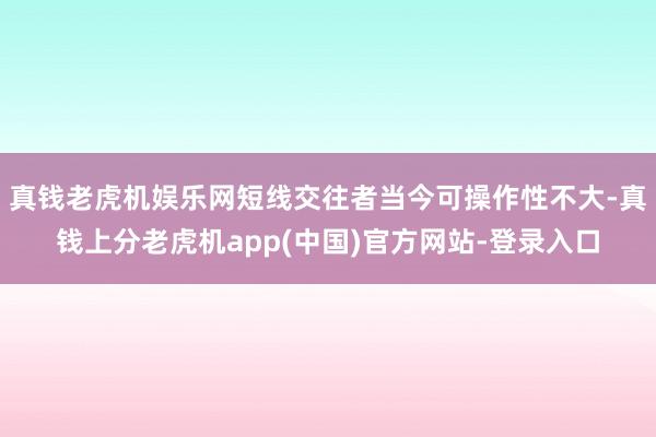 真钱老虎机娱乐网短线交往者当今可操作性不大-真钱上分老虎机app(中国)官方网站-登录入口