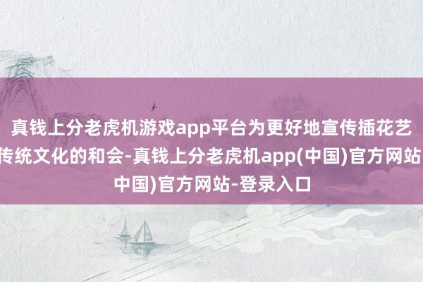 真钱上分老虎机游戏app平台为更好地宣传插花艺术与中国传统文化的和会-真钱上分老虎机app(中国)官方网站-登录入口