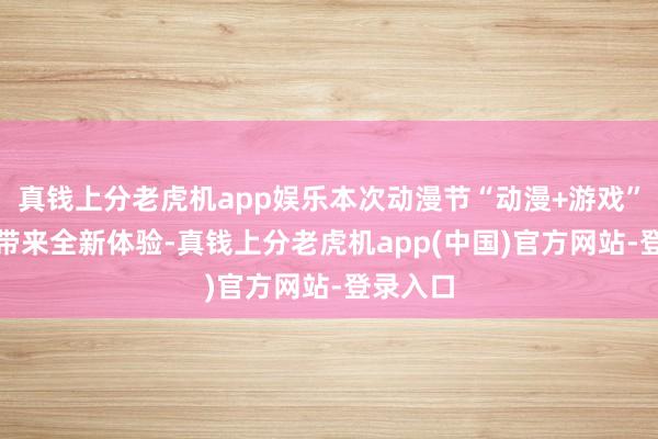 真钱上分老虎机app娱乐本次动漫节“动漫+游戏”实验IP带来全新体验-真钱上分老虎机app(中国)官方网站-登录入口