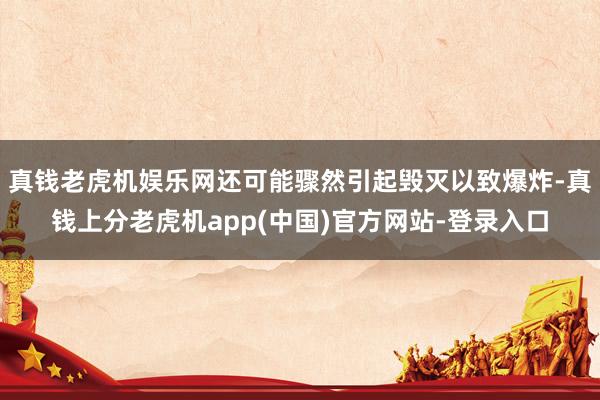 真钱老虎机娱乐网还可能骤然引起毁灭以致爆炸-真钱上分老虎机app(中国)官方网站-登录入口
