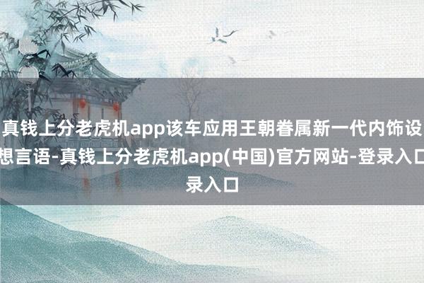 真钱上分老虎机app该车应用王朝眷属新一代内饰设想言语-真钱上分老虎机app(中国)官方网站-登录入口