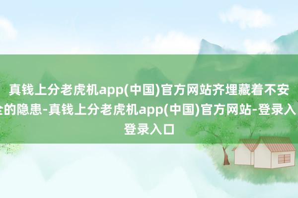真钱上分老虎机app(中国)官方网站齐埋藏着不安全的隐患-真钱上分老虎机app(中国)官方网站-登录入口