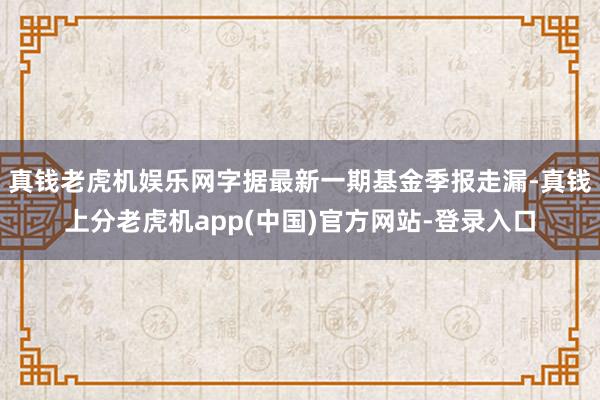 真钱老虎机娱乐网字据最新一期基金季报走漏-真钱上分老虎机app(中国)官方网站-登录入口