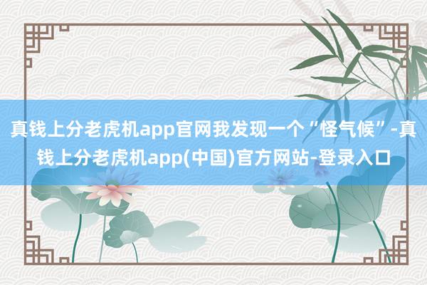 真钱上分老虎机app官网我发现一个“怪气候”-真钱上分老虎机app(中国)官方网站-登录入口