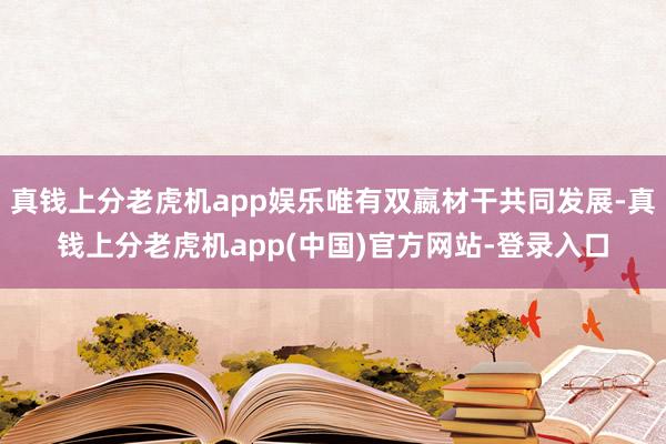 真钱上分老虎机app娱乐唯有双嬴材干共同发展-真钱上分老虎机app(中国)官方网站-登录入口