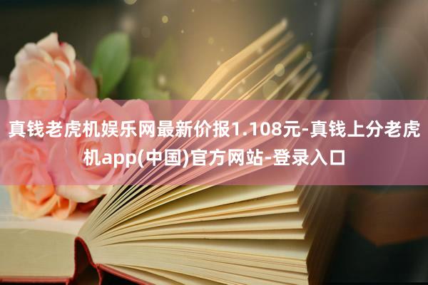 真钱老虎机娱乐网最新价报1.108元-真钱上分老虎机app(中国)官方网站-登录入口