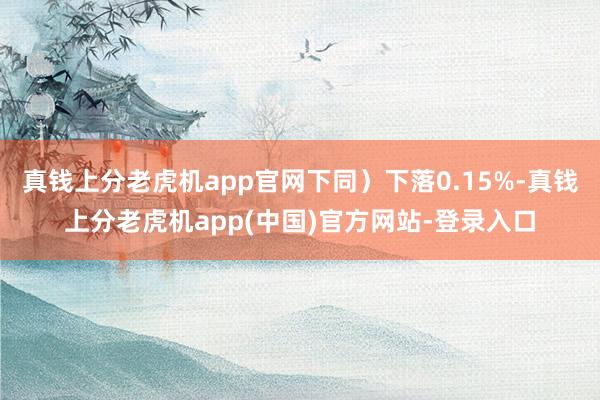 真钱上分老虎机app官网下同）下落0.15%-真钱上分老虎机app(中国)官方网站-登录入口