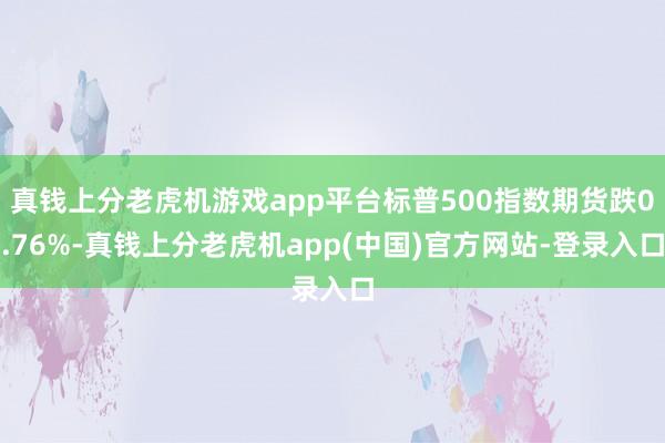 真钱上分老虎机游戏app平台标普500指数期货跌0.76%-真钱上分老虎机app(中国)官方网站-登录入口