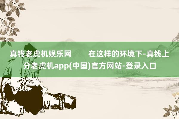 真钱老虎机娱乐网        在这样的环境下-真钱上分老虎机app(中国)官方网站-登录入口