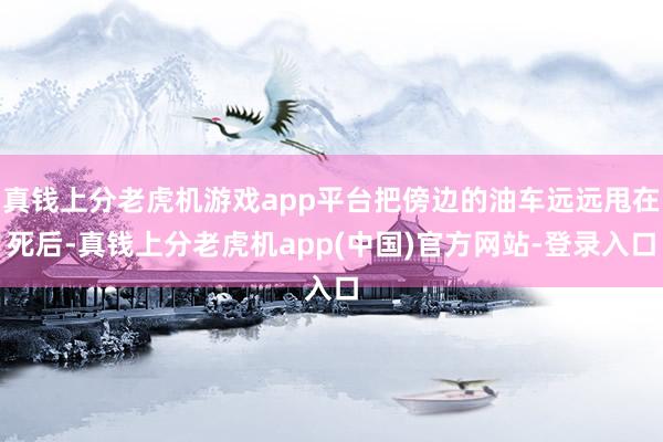 真钱上分老虎机游戏app平台把傍边的油车远远甩在死后-真钱上分老虎机app(中国)官方网站-登录入口
