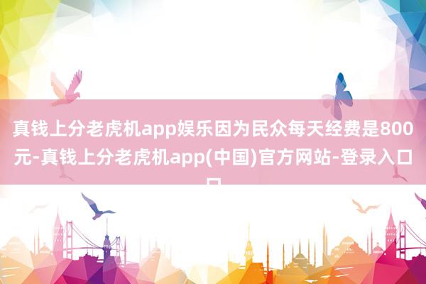 真钱上分老虎机app娱乐因为民众每天经费是800元-真钱上分老虎机app(中国)官方网站-登录入口