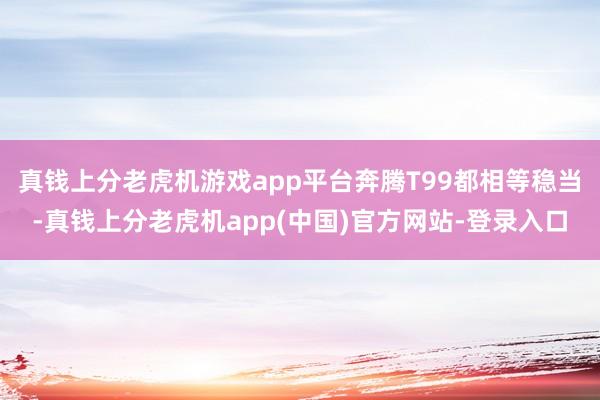 真钱上分老虎机游戏app平台奔腾T99都相等稳当-真钱上分老虎机app(中国)官方网站-登录入口