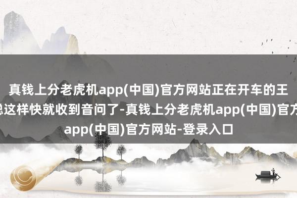 真钱上分老虎机app(中国)官方网站正在开车的王胜源没意想林聪这样快就收到音问了-真钱上分老虎机app(中国)官方网站-登录入口